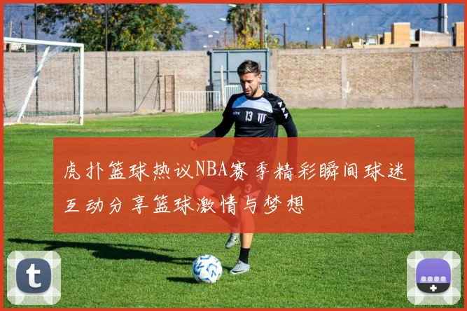 虎扑篮球热议NBA赛季精彩瞬间球迷互动分享篮球激情与梦想