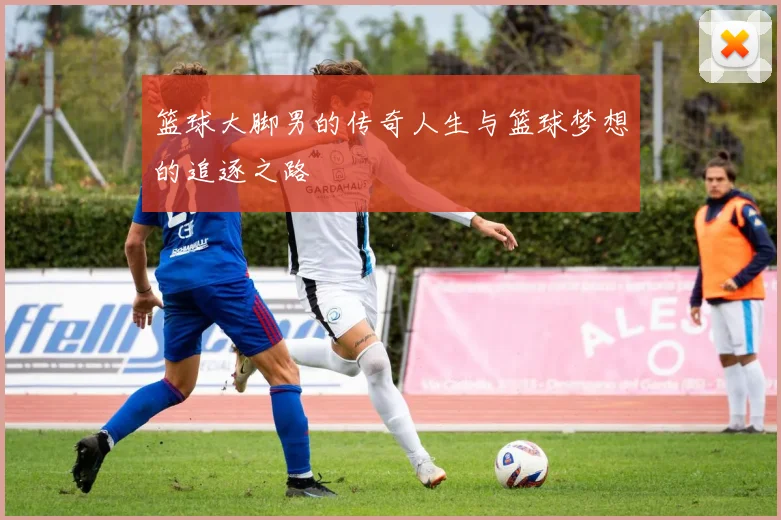 篮球大脚男的传奇人生与篮球梦想的追逐之路