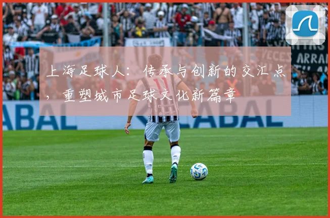上海足球人：传承与创新的交汇点，重塑城市足球文化新篇章