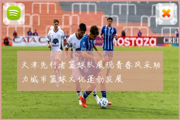 天津先行者篮球队展现青春风采助力城市篮球文化蓬勃发展