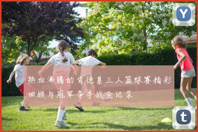 热血沸腾的肯德基三人篮球赛精彩回顾与冠军争夺战全记录