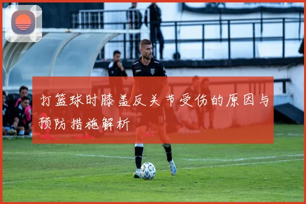 打篮球时膝盖反关节受伤的原因与预防措施解析