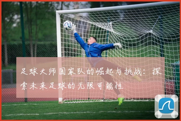 足球大师国家队的崛起与挑战：探索未来足球的无限可能性