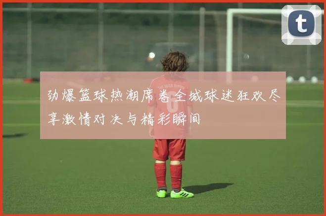 劲爆篮球热潮席卷全城球迷狂欢尽享激情对决与精彩瞬间