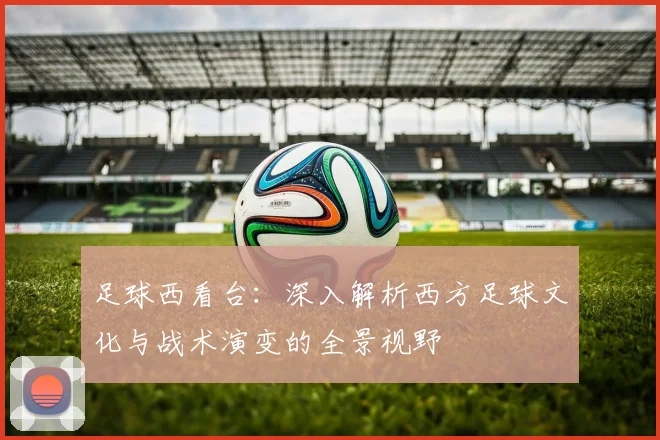 足球西看台：深入解析西方足球文化与战术演变的全景视野