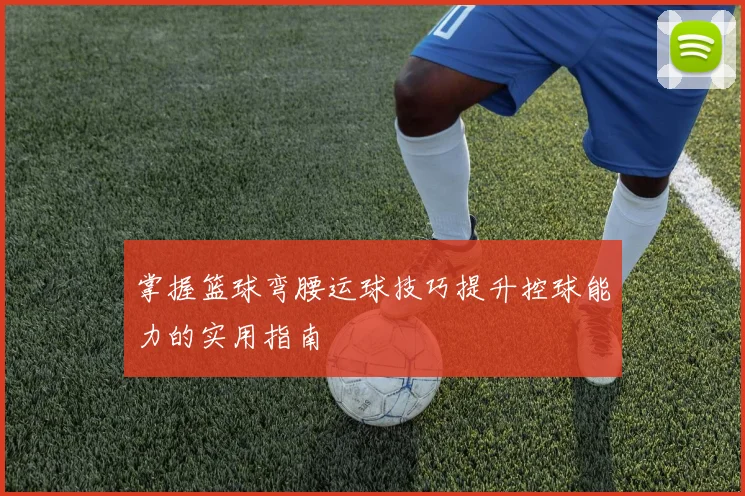 掌握篮球弯腰运球技巧提升控球能力的实用指南