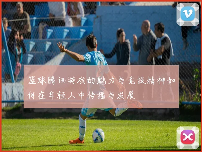 篮球腾讯游戏的魅力与竞技精神如何在年轻人中传播与发展
